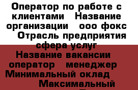 Оператор по работе с клиентами › Название организации ­ ооо“фокс“ › Отрасль предприятия ­ сфера услуг › Название вакансии ­ оператор . менеджер › Минимальный оклад ­ 10 000 › Максимальный оклад ­ 30 000 › Процент ­ 15 000 › База расчета процента ­ от процентов  › Возраст от ­ 20 › Возраст до ­ 40 - Все города Работа » Вакансии   . Карачаево-Черкесская респ.